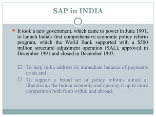 SAP in INDIA 
It took a new government, which came to power in June 1991, 
to launch India's first comprehensive economic policy reform 
program, which the World Bank supported with a $500 
million structural adjustment operation (SAL), approved in 
December 1991 and closed in December 1993. 
 To help India address its immediate balance of payments 
crisis and 
 To support a broad set of policy reforms aimed at 
liberalizing the Indian economy and opening it up to more 
competition both from within and abroad. 
 