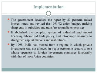 Implementation 
The government devalued the rupee by 23 percent, raised 
interest rates, and revised the 1991/92 union budget, making 
sharp cuts in subsidies and transfers to public enterprises 
It abolished the complex system of industrial and import 
licensing, liberalized trade policy, and introduced measures to 
strengthen capital markets and institutions. 
By 1995, India had moved from a regime in which private 
investment was not allowed in major economic sectors to one 
whose openness to foreign investment compares favourably 
with that of most Asian countries. 
 
