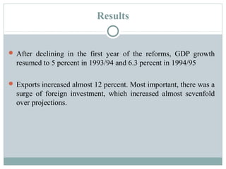 Results 
After declining in the first year of the reforms, GDP growth 
resumed to 5 percent in 1993/94 and 6.3 percent in 1994/95 
Exports increased almost 12 percent. Most important, there was a 
surge of foreign investment, which increased almost sevenfold 
over projections. 
 