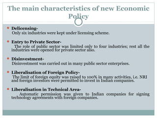 The main characteristics of new Economic 
Policy 
 Delicensing- 
Only six industries were kept under licensing scheme. 
 Entry to Private Sector- 
The role of public sector was limited only to four industries; rest all the 
industries were opened for private sector also. 
 Disinvestment- 
Disinvestment was carried out in many public sector enterprises. 
 Liberalisation of Foreign Policy- 
The limit of foreign equity was raised to 100% in many activities, i.e. NRI 
and foreign investors were permitted to invest in Indian companies. 
 Liberalisation in Technical Area- 
Automatic permission was given to Indian companies for signing 
technology agreements with foreign companies. 
 