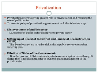 Privatization 
 Privatisation refers to giving greater role to private sector and reducing the 
role of public sector. 
 To execute policy of privatisation government took the following steps: 
1. Disinvestment of public sector 
i.e. transfer of public sector enterprise to private sector 
2. Setting up of Board of Industrial and Financial Reconstruction 
(BIFR). 
This board was set up to revive sick units in public sector enterprises 
suffering loss. 
3. Dilution of Stake of the Government. 
If in the process of disinvestments private sector acquires more than 51% 
shares then it results in transfer of ownership and management to the 
private sector. 
 