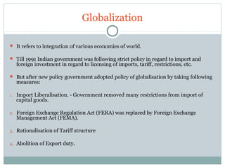 Globalization 
 It refers to integration of various economies of world. 
 Till 1991 Indian government was following strict policy in regard to import and 
foreign investment in regard to licensing of imports, tariff, restrictions, etc. 
 But after new policy government adopted policy of globalisation by taking following 
measures: 
1. Import Liberalisation. - Government removed many restrictions from import of 
capital goods. 
2. Foreign Exchange Regulation Act (FERA) was replaced by Foreign Exchange 
Management Act (FEMA). 
3. Rationalisation of Tariff structure 
4. Abolition of Export duty. 
 