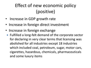 Effect of new economic policy
(positive)
• Increase in GDP growth rate
• Increase in foreign direct investment
• Increase in foreign exchange
 Fulfilled a long-felt demand of the corporate sector
for declaring in very clear terms that licensing was
abolished for all industries except 18 industries
which included coal, petroleum, sugar, motor cars,
cigarettes, hazardous, chemicals, pharmaceuticals
and some luxury items
 