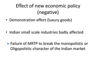 Effect of new economic policy
(negative)
• Demonstration effect (luxury goods)
• Indian small scale industries badly affected
 Failure of MRTP to break the monopolistic or
Oligopolistic character of the Indian market
 