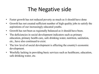The Negative side
• Faster growth has not reduced poverty as much as it should have done
• Growth has not created sufficient number of high quality jobs to satisfy the
aspirations of our increasingly educated youths.
• Growth has not been as regionally balanced as it should have been.
• The deficiencies in social development indicators such as primary
education, primary health care, safe drinking water, nutrition, sanitation,
etc., have also continued to exist.
• The low level of social development is affecting the country's economic
development.
• Woefully lacking in providing basic services such as healthcare, education,
safe drinking water, etc.
 