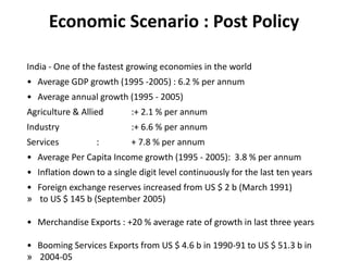 Economic Scenario : Post Policy
India - One of the fastest growing economies in the world
• Average GDP growth (1995 -2005) : 6.2 % per annum
• Average annual growth (1995 - 2005)
Agriculture & Allied :+ 2.1 % per annum
Industry :+ 6.6 % per annum
Services : + 7.8 % per annum
• Average Per Capita Income growth (1995 - 2005): 3.8 % per annum
• Inflation down to a single digit level continuously for the last ten years
• Foreign exchange reserves increased from US $ 2 b (March 1991)
» to US $ 145 b (September 2005)
• Merchandise Exports : +20 % average rate of growth in last three years
• Booming Services Exports from US $ 4.6 b in 1990-91 to US $ 51.3 b in
» 2004-05
 