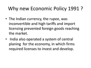 Why new Economic Policy 1991 ?
• The Indian currency, the rupee, was
inconvertible and high tariffs and import
licensing prevented foreign goods reaching
the market.
• India also operated a system of central
planing for the economy, in which firms
required licenses to invest and develop.
 