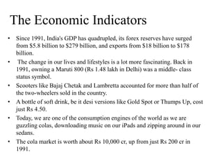 The Economic Indicators
• Since 1991, India's GDP has quadrupled, its forex reserves have surged
from $5.8 billion to $279 billion, and exports from $18 billion to $178
billion.
• The change in our lives and lifestyles is a lot more fascinating. Back in
1991, owning a Maruti 800 (Rs 1.48 lakh in Delhi) was a middle- class
status symbol.
• Scooters like Bajaj Chetak and Lambretta accounted for more than half of
the two-wheelers sold in the country.
• A bottle of soft drink, be it desi versions like Gold Spot or Thumps Up, cost
just Rs 4.50.
• Today, we are one of the consumption engines of the world as we are
guzzling colas, downloading music on our iPads and zipping around in our
sedans.
• The cola market is worth about Rs 10,000 cr, up from just Rs 200 cr in
1991.
 