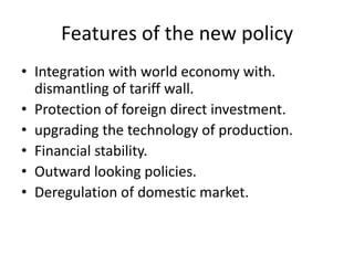 Features of the new policy
• Integration with world economy with.
dismantling of tariff wall.
• Protection of foreign direct investment.
• upgrading the technology of production.
• Financial stability.
• Outward looking policies.
• Deregulation of domestic market.
 