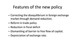 Features of the new policy
– Correcting the disequilibrium in foreign exchange
market through demand reduction.
– Reform in trade policy
– Reduction in fiscal deficit
– Dismantling of barrier to free flow of capital.
– Depreciation of exchange rate.
 