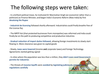 The following steps were taken:
- In a brilliant political move, he instituted Dr Manmohan Singh (an economist rather than a
politician) as Finance Minister, and began India's Economic Reform (New India) by first
devaluing the Rupee
- Industrial de-licensing followed shortly afterward. Industrialists could finally breathe free of
the License Raj.
- The MRTP Act (that protected businesses from monopolies) was reformed and India could
finally be on the path to producing competitive and productive industries
- Gradual reduction of import duties followed, allowing foreign investments to slowly start
flowing in. More clearance was given to capital goods
- Slowly, taxes were lowered (income and corporate taxes) and Foreign Technology
Agreements started getting signed
- In cities where the population was less than a million, they didn't even need Government
permits for industries
- The threats of massive layoffs were avoided by legislating judiciously and exercising
regulations carefully
 