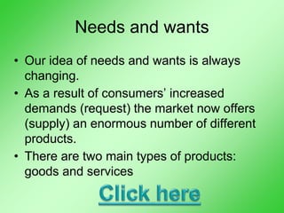Needs and wants
• Our idea of needs and wants is always
changing.
• As a result of consumers’ increased
demands (request) the market now offers
(supply) an enormous number of different
products.
• There are two main types of products:
goods and services
 