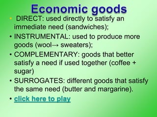 • DIRECT: used directly to satisfy an
immediate need (sandwiches);
• INSTRUMENTAL: used to produce more
goods (wool→ sweaters);
• COMPLEMENTARY: goods that better
satisfy a need if used together (coffee +
sugar)
• SURROGATES: different goods that satisfy
the same need (butter and margarine).
• click here to play
 