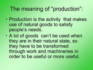 The meaning of “production”:
• Production is the activity that makes
use of natural goods to satisfy
people’s needs.
• A lot of goods can’t be used when
they are in their natural state, so
they have to be transformed
through work and machineries in
order to be useful or more useful.
 