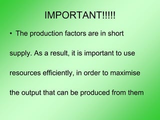 IMPORTANT!!!!!
• The production factors are in short
supply. As a result, it is important to use
resources efficiently, in order to maximise
the output that can be produced from them
 