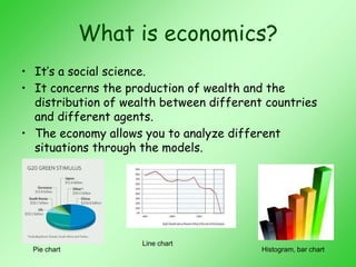 What is economics?
• It’s a social science.
• It concerns the production of wealth and the
distribution of wealth between different countries
and different agents.
• The economy allows you to analyze different
situations through the models.
Line chart
Pie chart Histogram, bar chart
 