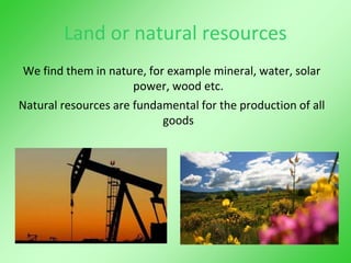 Land or natural resources
We find them in nature, for example mineral, water, solar
power, wood etc.
Natural resources are fundamental for the production of all
goods
 