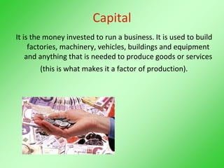 Capital
It is the money invested to run a business. It is used to build
factories, machinery, vehicles, buildings and equipment
and anything that is needed to produce goods or services
(this is what makes it a factor of production).
 