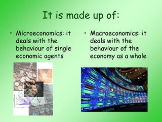 It is made up of:
• Microeconomics: it
deals with the
behaviour of single
economic agents
• Macroeconomics: it
deals with the
behaviour of the
economy as a whole
 