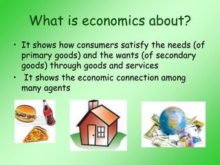 What is economics about?
• It shows how consumers satisfy the needs (of
primary goods) and the wants (of secondary
goods) through goods and services
• It shows the economic connection among
many agents
 