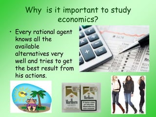 Why is it important to study
economics?
• Every rational agent
knows all the
available
alternatives very
well and tries to get
the best result from
his actions.
 