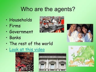 Who are the agents?
• Households
• Firms
• Government
• Banks
• The rest of the world
• Look at this video
 