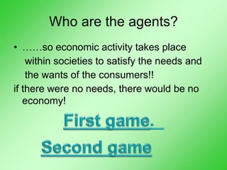 Who are the agents?
• ……so economic activity takes place
within societies to satisfy the needs and
the wants of the consumers!!
if there were no needs, there would be no
economy!
 