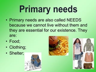 • Primary needs are also called NEEDS
because we cannot live without them and
they are essential for our existence. They
are:
• Food;
• Clothing;
• Shelter;
 