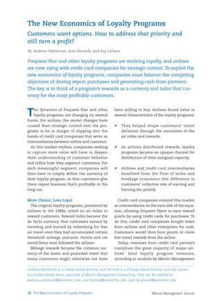 Mercer Management Journal28 The New Economics of Loyalty Programs
The dynamics of frequent flier and other
loyalty programs are changing on several
fronts. For airlines, the recent changes have
caused their strategic control over the pro-
grams to be in danger of slipping into the
hands of credit card companies that serve as
intermediaries between airline and customer.
As this market evolves, companies seeking
to capture more value will have to deepen
their understanding of customer behavior
and refine how they segment customers. For
each meaningful segment, companies will
then have to crisply define the currency of
their loyalty program, so that customers give
them repeat business that’s profitable in the
long run.
More Choice, Less Loyal
The original loyalty programs, pioneered by
airlines in the 1980s, relied on air miles to
reward customers. Reward miles became the
de facto currency that customers earned by
traveling and burned by redeeming for free
air travel once they had accumulated certain
threshold mileage amounts. Hotels and car
rental firms soon followed the airlines.
Mileage rewards became the common cur-
rency of the realm and promoted travel that
many customers might otherwise not have
been willing to buy. Airlines found value in
several characteristics of the loyalty programs:
They helped shape customers’ travel
decisions through the incentives of the
air miles and rewards.
As airlines distributed rewards, loyalty
programs became an opaque channel for
distribution of their marginal capacity.
Airlines and credit card intermediaries
benefited from the float of miles and
breakage economics (the difference in
customers’ collective rate of earning and
burning the points).
Credit card companies entered this market
as intermediaries on the earn side of the equa-
tion, allowing frequent flyers to earn reward
points by using credit cards for purchases. To
do this, credit card companies bought miles
from airlines and other enterprises for cash.
Customers would then burn points to claim
free travel rewards from the airline.
Today, revenues from credit card partners
constitute the great majority of major air-
lines’ total loyalty program revenues,
according to analysis by Mercer Management
Frequent flier and other loyalty programs are evolving rapidly, and airlines
are now vying with credit card companies for strategic control. To exploit the
new economics of loyalty programs, companies must balance the competing
objectives of driving repeat purchases and generating cash from partners.
The key is to think of a program’s rewards as a currency and tailor that cur-
rency for the most profitable customers.
The New Economics of Loyalty Programs
Customers want options. How to address that priority and
still turn a profit?
By Andrew Watterson, Scot Hornick, and Raj Lalsare
Andrew Watterson is a Dallas-based director, Scot Hornick is a Chicago-based director, and Raj Lalsare
is a Dallas-based senior associate of Mercer Management Consulting. They can be reached at
andrew.watterson@mercermc.com, scot.hornick@mercermc.com, and raj.lalsare@mercermc.com.
 