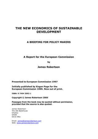 THE NEW ECONOMICS OF SUSTAINABLE
DEVELOPMENT
A BRIEFING FOR POLICY MAKERS
A Report for the European Commission
by
James Robertson
Presented to European Commission 1997
Initially published by Kogan Page for the
European Commission 1999. Now out of print.
ISBN: 0 7494 3093 1
Copyright © James Robertson 2005
Passages from the book may be quoted without permission,
provided that the source is also quoted.
James Robertson
The Old Bakehouse
Cholsey
OXON
OX10 9NU
Email: james@jamesrobertson.com
Web: www.jamesrobertson.com
 
