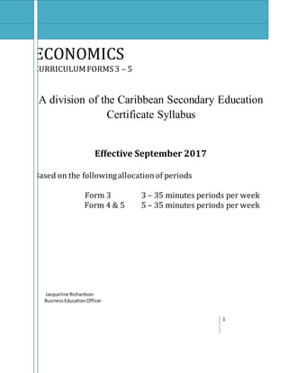 1
ECONOMICS
CURRICULUMFORMS3 – 5
A division of the Caribbean Secondary Education
Certificate Syllabus
Effective September 2017
Based on the followingallocationof periods
Form 3 3 – 35 minutes periods per week
Form 4 & 5 5 – 35 minutes periods per week
Jacqueline Richardson
BusinessEducationOfficer
 