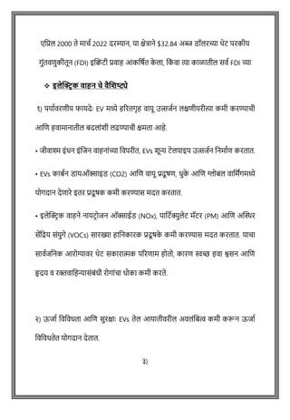 एवप्रल 2000 ते मािष 2022 दरम्यान, या क्षेत्राने $32.84 अब्ज डॉलरच्या थेट परकीय
गुोंतविुकीतून (FDI) इक्ट्िटी प्रवाह आकवर्षत क
े ला, वक
ों वा त्या काळातील सवष FDI च्या
❖ इलेक्ट्रिक वाहन चे वैणिष्ट्ये
१) पयाषवरिीय फायदेेः EV मध्ये हररतगृह वायू उत्सजषन लक्षिीयरीत्या कमी करण्यािी
आशि हवामानातील बदलाोंशी लढण्यािी क्षमता आहे.
• जीवाश्म इोंधन इोंशजन वाहनाोंच्या ववपरीत, EVs शून्य टेलपाइप उत्सजषन वनमाषि करतात.
• EVs काबषन डायऑक्साइड (CO2) आशि वायू प्रदूर्ि, धुक
े आशि ग्लोबल वावमांगमध्ये
योगदान देिारे इतर प्रदूर्क कमी करण्यास मदत करतात.
• इलेक्ट्रिक वाहने नायटिोजन ऑक्साईड (NOx), पावटषक्युलेट मॅटर (PM) आशि अक्ट्िर
सेंवद्रय सोंयुगे (VOCs) सारख्या हावनकारक प्रदूर्क
े कमी करण्यास मदत करतात. यािा
सावषजवनक आरोग्यावर थेट सकारात्मक पररिाम होतो, कारि स्वच्छ हवा श्वसन आशि
हृदय व रक्तवावहन्यासोंबोंधी रोगाोंिा धोका कमी करते.
२) ऊजाष ववववधता आशि सुरक्षाेः EVs तेल आयातीवरील अवलोंवबत्व कमी करून ऊजाष
ववववधतेत योगदान देतात.
३)
 
