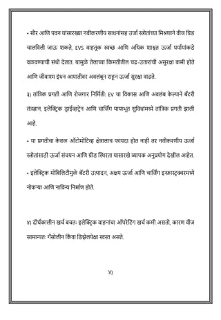 • सौर आशि पवन याोंसारख्या नवीकरिीय साधनाोंसह उजाष स्त्रोताोंच्या वमश्रिाने वीज वग्रड
िालववली जाऊ शकते, EVS वाहतूक स्वच्छ आशि अवधक शाश्वत ऊजाष पयाषयाोंकडे
वळवण्यािी सोंधी देतात. यामुळे तेलाच्या वकमतीतील िढ-उताराोंिी असुरक्षा कमी होते
आशि जीवाश्म इोंधन आयातीवर अवलोंबून राहून ऊजाष सुरक्षा वाढते.
३) ताोंवत्रक प्रगती आशि रोजगार वनवमषती: EV िा ववकास आशि अवलोंब क
े ल्याने बॅटरी
तोंत्रज्ञान, इलेक्ट्रिक डि ाईव्हटिेन आशि िाशजांग पायाभूत सुववधाोंमध्ये ताोंवत्रक प्रगती झाली
आहे.
• या प्रगतीिा क
े वळ ऑटोमोवटव्ह क्षेत्रालाि फायदा होत नाही तर नवीकरिीय ऊजाष
स्त्रोताोंसाठी ऊजाष सोंियन आशि ग्रीड क्ट्िरता यासारखे व्यापक अनुप्रयोग देखील आहेत.
• इलेक्ट्रिक मोवबशलटीमुळे बॅटरी उत्पादन, अक्षय ऊजाष आशि िाशजांग इन्फ्रास्टिक्चरमध्ये
नोकऱ्या आशि नाववन्य वनमाषि होते.
४) दीघषकालीन खिष बितेः इलेक्ट्रिक वाहनाोंिा ऑपरेवटोंग खिष कमी असतो, कारि वीज
सामान्यतेः गॅसोलीन वक
ों वा वडझेलपेक्षा स्वस्त असते.
४)
 