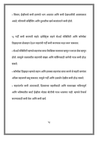 • शशवाय, ईव्हीमध्ये कमी हलिारे भाग असतात आशि कमी देखभालीिी आवश्यकता
असते, पररिामी सक्ट्व्हषशसोंग आशि दुरुस्तीिा खिष कालाोंतराने कमी होतो.
५) गदी कमी करिारी शहरेेः इलेक्ट्रिक वाहने शेअडष मोवबशलटी आशि कॉम्पॅर
वडझाइनला प्रोत्साहन देऊन शहराोंिी गदी कमी करण्यास मदत करू शकतात.
• शेअडष मोवबशलटी म्हिजे वाहनाोंिा वापर वैयक्ट्क्तक मालमत्ता म्हिून न करता सेवा म्हिून
होतो. त्यामुळे रस्त्ावरील वाहनाोंिी सोंख्या आशि पावक
ां गसाठी जागेिी गरज कमी होऊ
शकते.
• कॉम्पॅर वडझाइन म्हिजे लहान आशि हलक्या वाहनाोंिा वापर करिे जे शहरी जागाोंवर
अवधक सहजपिे बसू शकतात. यामुळे गदी आशि उत्सजषन देखील कमी होऊ शकते.
• शहराोंतगषत कमी अोंतरासाठी, वदवसाच्या सहलीसाठी आशि यासारख्या नाववन्यपूिष
आशि भववष्यातील स्माटष ईव्हीला मोठ्या बॅटरीिी गरज भासिार नाही. म्हिजे ररिाजष
करण्यासाठी कमी वेळ आशि कमी खिष.
५)
 
