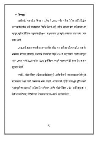 ❖ ववकास
अलीकडे, युनायटेड वक
ों गडम (यूक
े ) ने 2030 पयांत नवीन पेटिोल आशि वडझेल
कारच्या ववक्रीवर बोंदी घालण्यािा वनिषय घेतला आहे. तसेि, त्याच्या ग्रीन अजेंडािा भाग
म्हिून, यूक
े इलेक्ट्रिक वाहनाोंसाठी (EVs) सक्षम पायाभूत सुववधा िापन करण्यािा प्रयत्न
करत आहे.
एवढ्या मोठ्या हालिालीिा जगभरातील हररत िळवळीवर पररिाम होऊ शकतो.
भारतात, सरकार जीवाश्म इोंधनावर िालिारी वाहने EVs ने बदलण्यास देखील उत्सुक
आहे. 2017 मध्ये 2030 पयांत 100% इलेक्ट्रिक कारिे महत्त्वाकाोंक्षी लक्ष्य सेट करून
सुरुवात क
े ली.
तथावप, ऑटोमोवटव्ह उद्योगाच्या ववरोधामुळे आशि नोकरी गमावण्याच्या भीतीमुळे
सरकारला लक्ष्य कमी करण्यास भाग पाडले. अशाप्रकारे, ईव्ही पायाभूत सुववधाोंमध्ये
गुोंतविुकीला सरकारने पावठों बा वदल्याशशवाय आशि ऑटोमोवटव्ह उद्योग आशि ग्राहकाोंना
पैसे वदल्याशशवाय, गवतशीलता क्षेत्रात पररवतषन आििे कठीि होईल.
६)
 
