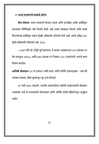 ❖ भारत सरकारचे सध्याचे धोरि
फ
े म र्ोजनााः भारत सरकारने वेगवान दत्तक आशि (हायब्रीड आशि) इलेक्ट्रिक
वाहनाोंच्या वनवमषतीिारे गती वनमाषि क
े ली आहे ज्याोंना प्रोत्साहन वमळते आशि काही
ववभागाोंमध्ये इलेक्ट्रिक वाहने (ईव्ही) स्वीकारिे अवनवायष क
े ले आहे, ज्यािे उवद्दष्ट् 30%
ईव्ही प्रवेशापयांत पोहोिले आहे. 2030.
• 2030 पयांत ही उवद्दष्ट्े पूिष झाल्यास, ते त्याोंच्या आयुष्यभरात 474 दशलक्ष टन
तेल समतुल्य (Mtoe) आशि 846 दशलक्ष टन वनव्वळ CO2 उत्सजषनािी अोंदाजे बित
वनमाषि करतील.
आवर्क
थ प्रोत्साहनाः EV िे उत्पादन आशि वापर आशि िाशजांग इन्फ्रास्टिक्चर - जसे की
आयकर सवलत, सीमा शुल्कातून सूट इ.वे फॉरवडष
EV मध्ये R&D वाढविेेः भारतीय बाजारपेठे ला स्वदेशी तोंत्रज्ञानासाठी प्रोत्साहन
आवश्यक आहे जे भारतासाठी धोरिात्मक आशि आवथषक दोन्ही दृवष्ट्कोनातून अनुक
ू ल
आहेत.
७)
 