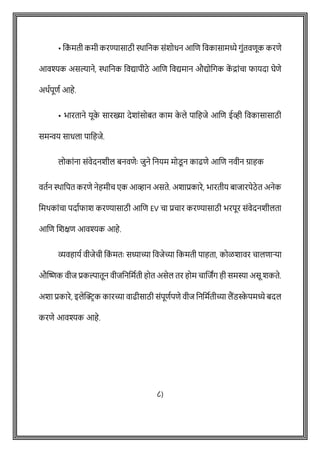 • वक
ों मती कमी करण्यासाठी िावनक सोंशोधन आशि ववकासामध्ये गुोंतविूक करिे
आवश्यक असल्याने, िावनक ववद्यापीठे आशि ववद्यमान औद्योवगक क
ें द्राोंिा फायदा घेिे
अथषपूिष आहे.
• भारताने यूक
े सारख्या देशाोंसोबत काम क
े ले पावहजे आशि ईव्ही ववकासासाठी
समन्वय साधला पावहजे.
लोकाोंना सोंवेदनशील बनविेेः जुने वनयम मोडू न काढिे आशि नवीन ग्राहक
वतषन िावपत करिे नेहमीि एक आव्हान असते. अशाप्रकारे, भारतीय बाजारपेठे त अनेक
वमथकाोंिा पदाषफाश करण्यासाठी आशि EV िा प्रिार करण्यासाठी भरपूर सोंवेदनशीलता
आशि शशक्षि आवश्यक आहे.
व्यवहायष वीजेिी वक
ों मतेः सध्याच्या ववजेच्या वकमती पाहता, कोळशावर िालिाऱ्या
औक्ट्िक वीज प्रकल्पातून वीजवनवमषती होत असेल तर होम िाशजांग ही समस्या असू शकते.
अशा प्रकारे, इलेक्ट्रिक कारच्या वाढीसाठी सोंपूिषपिे वीज वनवमषतीच्या लैंडस्क
े पमध्ये बदल
करिे आवश्यक आहे.
८)
 