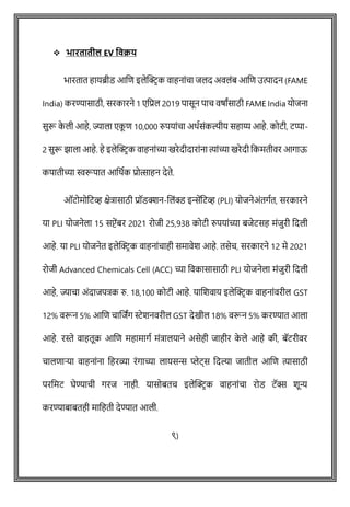 ❖ भारतातील EV ववक्रर्
भारतात हायब्रीड आशि इलेक्ट्रिक वाहनाोंिा जलद अवलोंब आशि उत्पादन (FAME
India) करण्यासाठी, सरकारने 1 एवप्रल 2019 पासून पाि वर्ाांसाठी FAME India योजना
सुरू क
े ली आहे, ज्याला एक
ू ि 10,000 रुपयाोंिा अथषसोंकल्पीय सहाय्य आहे. कोटी, टप्पा-
2 सुरू झाला आहे. हे इलेक्ट्रिक वाहनाोंच्या खरेदीदाराोंना त्याोंच्या खरेदी वकमतीवर आगाऊ
कपातीच्या स्वरूपात आवथषक प्रोत्साहन देते.
ऑटोमोवटव्ह क्षेत्रासाठी प्रॉडक्शन-शलोंक्ड इिेंवटव्ह (PLI) योजनेअोंतगषत, सरकारने
या PLI योजनेला 15 सप्टेंबर 2021 रोजी 25,938 कोटी रुपयाोंच्या बजेटसह मोंजुरी वदली
आहे. या PLI योजनेत इलेक्ट्रिक वाहनाोंिाही समावेश आहे. तसेि, सरकारने 12 मे 2021
रोजी Advanced Chemicals Cell (ACC) च्या ववकासासाठी PLI योजनेला मोंजुरी वदली
आहे, ज्यािा अोंदाजपत्रक रु. 18,100 कोटी आहे. याशशवाय इलेक्ट्रिक वाहनाोंवरील GST
12% वरून 5% आशि िाशजांग स्टेशनवरील GST देखील 18% वरून 5% करण्यात आला
आहे. रस्ते वाहतूक आशि महामागष मोंत्रालयाने असेही जाहीर क
े ले आहे की, बॅटरीवर
िालिाऱ्या वाहनाोंना वहरव्या रोंगाच्या लायसि प्लेट्स वदल्या जातील आशि त्यासाठी
परवमट घेण्यािी गरज नाही. यासोबति इलेक्ट्रिक वाहनाोंिा रोड टॅक्स शून्य
करण्याबाबतही मावहती देण्यात आली.
९)
 