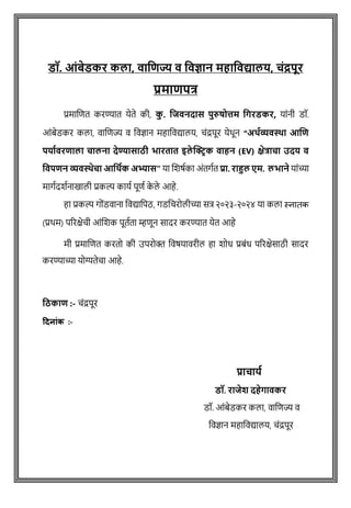 डॉ. आंबेडकर कलत, वतजिज्य व जवज्ञतन महतजवद्यतलय, चंद्रपूर
प्रमतिपत्र
प्रमाशित करण्यात येते की, क
ु . जिवनदतस पुरुषोत्तम जिरडकर, याांनी डॉ.
आोंबेडकर कला, वाशिज्य व ववज्ञान महाववद्यालय, िोंद्रपूर येथून “अर्थव्यवस्था आणि
पर्ाथवरिाला चालना देण्यासाठी भारतात इले क्ट्रिक वाहन (EV) क्षेत्राचा उदर् व
ववपिन व्यवस्थेचा आवर्थक अभ्यास” या शिर्षका अोंतगषत प्रत. रतहुल एम. लभतने याोंच्या
मागषदिषनाखाली प्रकल्प कायष पूिष क
े ले आहे.
हा प्रकल्प गोोंडवाना ववद्यावपठ, गडविरोलीच्या सत्र २०२३-२०२४ या कला स्नातक
(प्रथम) पररक्षेिी आोंशिक पूतषता म्हिून सादर करण्यात येत आहे
मी प्रमाशित करतो की उपरोक्त ववर्यावरील हा िोध प्रबोंध पररक्षेसाठी सादर
करण्याच्या योग्यतेिा आहे.
वठकाि :- िोंद्रपूर
दिन ांक :-
प्रतचतया
डॉ. रतिेश दहेितवकर
डॉ. आांबेडकर कला, िाविज्य ि
विज्ञान महाविद्यालय, चांद्रपूर
 