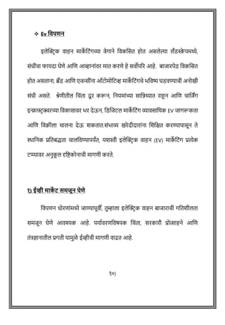 ❖ Ev ववपिन
इलेक्ट्रिक वाहन माक
े वटोंगच्या वेगाने ववकशसत होत असलेल्या लँडस्क
े पमध्ये,
सोंधीोंिा फायदा घेिे आशि आव्हानाोंवर मात करिे हे सवोपरर आहे. बाजारपेठ ववकशसत
होत असताना, ब्रँड आशि एजिीोंना ऑटोमोवटव्ह माक
े वटोंगिे भववष्य घडवण्यािी अनोखी
सोंधी असते. श्रेिीतील विोंता दूर करून, वनयमाोंच्या साविध्यात राहून आशि िाशजांग
इन्फ्रास्टिक्चरच्या ववकासावर भर देऊन, वडशजटल माक
े वटोंग व्यावसावयक EV जागरूकता
आशि ववक्रीला िालना देऊ शकतात.सोंभाव्य खरेदीदाराोंना शशवक्षत करण्यापासून ते
िावनक प्रवतबद्धता िालववण्यापयांत, यशस्वी इलेक्ट्रि क वाहन (EV) माक
े वटोंग प्रत्येक
टप्प्यावर अनुक
ू ल दृवष्ट्कोनािी मागिी करते.
१) ईव्ही माक
े ट समजून घेिे
ववपिन धोरिाोंमध्ये जाण्यापूवी, तुम्हाला इलेक्ट्रिक वाहन बाजारािी गवतशीलता
समजून घेिे आवश्यक आहे. पयाषवरिववर्यक विोंता, सरकारी प्रोत्साहने आशि
तोंत्रज्ञानातील प्रगती यामुळे ईव्हीिी मागिी वाढत आहे.
१०)
 