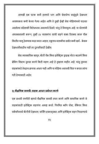 आिखी एक घटक कमी हलिारे भाग आशि सेवायोग्य वस्तूोंमुळे देखभाल
आवश्यकता कमी क
े ल्या गेल्या आहेत आशि ते तुम्ही ईव्ही सेवा मोवहमाोंमध्ये पाठवत
असलेल्या सोंदेशाशी ववरोधाभास असल्यािे वदसते, परोंतु ते ववनामूल्य आहे. या धोरिाोंिी
अोंमलबजाविी करून, तुम्ही EV मालकाोंना त्याोंिी वाहने शक्य वततक्या काळ पीक
क्ट्ितीत िालू ठे वण्यास मदत करत आहात, एक
ू िि मालकीिा सवाषत कमी खिष - क
े वळ
देखभालीसाठीि नाही तर दुरुस्तीसाठी देखील.
सेवा व्यावसावयक म्हिून, बॅटरी पॅक वक
ों वा इलेक्ट्रिक डि ाइव्ह मोटर बदलिे वक
ों वा
ब्रेवक
ों ग शसस्टम दुरुस्त करिे वकती महाग आहे हे तुम्हाला माहीत आहे. परोंतु तुमच्या
ग्राहकाोंकडे तेवढाि ज्ञानािा आधार नाही आशि या मोवहमा अवाजवी विोंता न करता त्याोंना
गती देण्यासाठी आहेत.
२) िैक्षणिक सामग्री: ग्राहक आधार प्रबोधन करिे
एक प्रभावी रिनीती म्हिजे शैक्षशिक सामग्री तयार करिे आशि सामावयक करिे जे
ग्राहकाोंसाठी इलेक्ट्रिक वाहनाोंना अस्पष्ट् करते. वनयवमत ब्लॉग पोस्ट, वेवबनार वक
ों वा
वक
ष शॉपमध्ये बॅटरीिी देखभाल, िाशजांग इन्फ्रास्टिक्चर आशि इलेक्ट्रिक वाहन वनवडण्यािे
११)
 