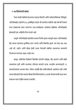 ❖ EV ववपिनाचे महत्त्व
गेल्या काही वर्ाांमध्ये इोंधनाच्या वाढत्या वकमती आशि पयाषवरिववर्यक विोंतेमुळे ,
ऑटोमोबाईल उद्योगाने EVs (इलेक्ट्रिक वाहने) िी परतफ
े ड पावहली आहे जसे की टेस्लाने
प्रगत तोंत्रज्ञानािा वापर करिाऱ्या उच्च-कायषक्षमता असलेल्या ईव्हीसह ऑटोमोबाईल
क्षेत्रासाठी एक अवितीय वित्र रोंगवले आहे.
यामुळे ऑटोमोबाईल क्षेत्रातील व्यत्यय वनमाषि झाला ज्यामुळे प्रबळ ऑटोमोबाईल
ब्रँड त्याोंच्या धोरिािा पुनववषिार करू लागले आशि ववकशसत झाले. पि मोठा प्रश्न असा
आहे की, उद्योग आशि ब्रँड्स ईव्ही दत्तक घेण्याशी सोंबोंवधत ग्राहकाोंच्या समस्याोंिे
वनराकरि करण्यात सक्षम आहेत का?
म्हिून, बॉडषरलेस ऍक्सेसने ववकशसत होिारी वतषिूक, ब्रँड प्राधान्ये आशि ईव्ही
मालकाोंच्या वृत्ती आशि धारिाोंवर पररिाम करिारे घटक अनलॉक करण्यासाठी 13
बाजारपेठाोंमध्ये अभ्यास क
े ला. येथील अोंतदृषष्ट्ी ब्रँड माक
े टसषसाठी असलेल्या सोंधी आशि
त्याोंच्या ब्रँडसाठी मोठा बाजार वहस्सा वमळववण्यासाठी EV दत्तक घेण्यास कशी मदत करू
शकतात यावर देखील प्रकाश टाकतील.
१३)
 