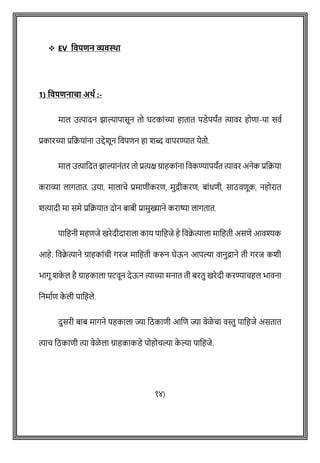 ❖ EV ववपिन व्यवस्था
1) ववपिनाचा अर्थ :-
माल उत्पादन झाल्यापासून तो घटकाोंच्या हातात पडेपयांत त्यावर होिा-या सवष
प्रकारच्या प्रवक्रयाोंना उद्देशून ववपिन हा शब्द वापरण्यात येतो.
माल उत्पावदत झाल्यानोंतर तो प्रत्यक्ष ग्राहकाोंना ववकण्यापयांत त्यावर अनेक प्रवक्रया
कराव्या लागतात. उया, मालािे प्रमािीकरि, मुद्रीकरि, बाोंधिी, साठविूक, नहोरात
शत्यादी मा समे प्रवक्रयात दोन बाबी प्रामुख्याने कराष्या लागतात.
पावहनी महिजे खरेदीदाराला काय पावहजे हे ववक्र
े त्याला मावहती असिे आवश्यक
आहे. ववक्र
े त्याने ग्राहकाोंिी गरज मावहती करुन घेऊन आपल्या वानुद्राने ती गरज कशी
भागू शक
े ल है ग्राहकाला पटवून देऊन त्याच्या मनात ती बरतु खरेदी करण्यािहल भावना
वनमाषि क
े ली पावहले.
दुसरी बाब मागने पहकाला ज्या वठकािी आशि ज्या वेळे िा वस्तु पावहजे असतात
त्याि वठकािी त्या वेळे ला ग्राहकाकडे पोहोिल्या क
े ल्या पावहजे.
१४)
 