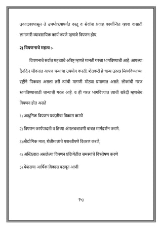 उत्पादकापासून ते उपभोक्त्यापयांत वस्तू व सेवाोंिा प्रवाह कायाषक्ट्न्वत व्हावा वासाती
लागिारी व्यावसावयक कायष करिे म्हिजे ववपिन होय.
2) ववपिनाचे महत्व :-
ववपिनािे सवाषत महत्वािे अररष्ट् म्हिते मानती गरजा भागववण्यािी आहे. आपल्या
दैनवदन जीवनात आपि िन्यािा उपयोग करती. शेतकरी हे धान्य उत्पि वमळववण्याच्या
दृष्ट्ीने वपकवत असला तरी त्याोंिी मागिी मोठ्या प्रमािात असते. लोकाोंिी गरज
भागववण्यासाठी िान्यािी गरज आहे. व ही गरज भागववण्यात त्यािी खरेदी म्हिजेि
ववपिन होत असते
1) आधुवनक ववपिन पध्दतीिा ववकास करिे
2) ववपिन कायषपध्दती व वतच्या अोंमलबजाविी बाबत मागषदशषन करिे.
3)औद्योवगक माल, शेतीमालािे यशस्वीपिे ववतरि करिे,
4) अक्ट्स्तत्वात असलेल्या ववपिन प्रवक्रयेतील समस्याोंिे ववश्लेर्ि करिे
5) येशरािा आवथषक ववकास पडवून आिी
१५)
 