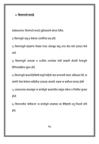❖ ववपिनाचे फार्दे
सवषसाधारितेः ववपिनािे फायदे पुढीलप्रमािे साोंगता येतील,
१) ववलनामुळे वस्तू व सेवाोंच्या उपयोवगता वाढ होते.
२) ववपिनामुळे ग्राहकाोंना नेमक्या गरजा ओळखून वस्तू अगर सेवा याोंिे उत्पादन क
े ले
जाते.
३) ववश्िनामुळे उत्पादक व अअोंवतम उपभोक्ता याोंिी साखळी जोडली गेल्यामुळे
वववनमयप्रवक्रया सुलभ होते.
४) ववपिनमुळे बाजारपेठे ववर्यी सोंपूिष मावहती जमा करण्यािी योंत्रिा अक्ट्स्तत्वात येते. या
मोंत्रिेने गोवा क
े लेल्या मावहतीिा उत्पादक व्यापारी, ग्राहक या सवाांनाि फायदा होली
५) उत्पादनाच्या साठविूक या कायाषमुळे बाजारपेतेत वस्तूोंिा वर्षभर व वनयवमत पुरवता
होतो.
६) ववपिनातील 'श्रेिीकरि' या कायाषमुळे जावश्यक त्या वैशशष्ट्ाोंिी उत्तू वनवडिे सोपे
होते.
१६)
 