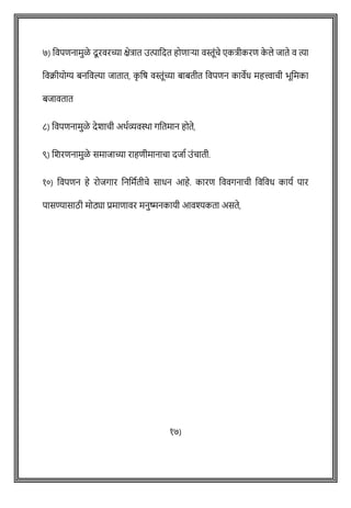 ७) ववपिनामुळे दूरवरच्या क्षेत्रात उत्पावदत होिाऱ्या वस्तूोंिे एकत्रीकरि क
े ले जाते व त्या
ववक्रीयोग्य बनववल्या जातात, क
ृ वर् वस्तूोंच्या बाबतीत ववपिन कावेध महत्त्वािी भूवमका
बजावतात
८) ववपिनामुळे देशािी अथषव्यविा गवतमान होते,
९) शशरिनामुळे समाजाच्या राहिीमानािा दजाष उोंिाती.
१०) ववपिन हे रोजगार वनवमषतीिे साधन आहे. कारि वववगनािी ववववध कायष पार
पासण्यासाठी मोठ्या प्रमािावर मनुष्मनकायी आवश्यकता असते,
१७)
 