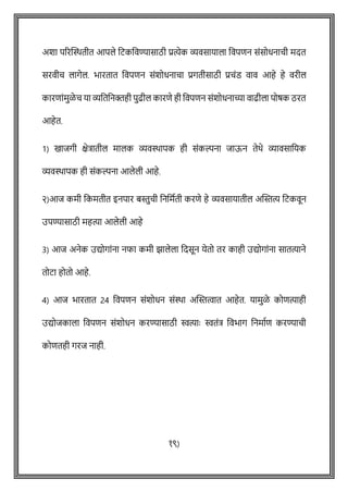 अशा पररक्ट्ितीत आपले वटकववण्यासाठी प्रत्येक व्यवसायाला ववपिन सोंसोधनािी मदत
सरवीि लागेल. भारतात ववपिन सोंशोधनािा प्रगतीसाठी प्रिोंड वाव आहे हे वरील
कारिाोंमुळे ि या व्यवतवनक्तही पुढील कारिे ही ववपिन सोंशोधनाच्या वाढीला पोर्क ठरत
आहेत.
1) खाजगी क्षेत्रातील मालक व्यविापक ही सोंकल्पना जाऊन तेथे व्यावसावयक
व्यविापक ही सोंकल्पना आलेली आहे.
२)आज कमी वकमतीत इनपार बस्तुिी वनवमषती करिे हे व्यवसायातील अक्ट्स्तत्य वटकवून
उपण्यासाठी महत्या आलेली आहे
3) आज अनेक उद्योगाोंना नफा कमी झालेला वदसून येतो तर काही उद्योगाोंना सातत्याने
तोटा होतो आहे.
4) आज भारतात 24 ववपिन सोंशोधन सोंिा अक्ट्स्तत्वात आहेत. यामुळे कोित्याही
उद्योजकाला ववपिन सोंशोधन करण्यासाठी स्वत्याेः स्वतोंत्र ववभाग वनमाषि करण्यािी
कोितही गरज नाही.
१९)
 