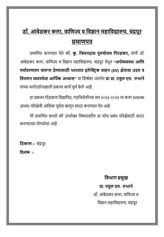 डॉ. आंबेडकर कलत, वतजिज्य व जवज्ञतन महतजवद्यतलय, चंद्रपूर
प्रमतिपत्र
प्रमाशित करण्यात येते की, क
ु . जिवनदतस पुरुषोत्तम जिरडकर, याांनी डॉ.
आोंबेडकर कला, वाशिज्य व ववज्ञान महाववद्यालय, िोंद्रपूर येथून “अर्थव्यवस्था आणि
पर्ाथवरिाला चालना देण्यासाठी भारतात इले क्ट्रिक वाहन (EV) क्षेत्राचा उदर् व
ववपिन व्यवस्थेचा आवर्थक अभ्यास” या शिर्षका अोंतगषत प्रत प्रत. रतहुल एम. लभतने
याोंच्या मागषदिषनाखाली प्रकल्प कायष पूिष क
े ले आहे.
हा प्रकल्प गोोंडवाना ववद्यावपठ, गडविरोलीच्या सत्र २०२३-२०२४ या कला स्नातक
(प्रथम) पररक्षेिी आोंशिक पूतषता म्हिून सादर करण्यात येत आहे
मी प्रमाशित करतो की उपरोक्त ववर्यावरील हा िोध प्रबोंध पररक्षेसाठी सादर
करण्याच्या योग्यतेिा आहे.
वठकाि :- िोंद्रपूर
दिन ांक :-
जवभति प्रमुख
प्रत. रतहुल एम. लभतने
डॉ. आांबेडकर कला, िाविज्य ि
विज्ञान महाविद्यालय, चांद्रपूर
 