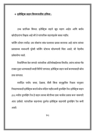❖ इलेक्ट्रिक वाहन ववपिनातील उणिवा :
उच्च प्रारोंवभक वक
ों मत: इलेक्ट्रिक वाहने खूप महाग आहेत आशि बयाषि
खरेदीदाराोंना ववश्वास आहे की ते पारोंपाररक वाहनाोंइतक
े स्वस्त नाहीत.
िाशजांग स्टेशन मयाषदा: ज्या लोकाोंना लाोंब पल्ल्यािा प्रवास करायिा आहे त्याोंना त्याोंच्या
प्रवासाच्या मध्यभागी पुरेशी िाशजांग स्टेशि शोधण्यािी विोंता असते, जी नेहमीि
प्रवेशयोग्य नसते.
ररिाशजांगला वेळ लागतो: पारोंपाररक ऑटोमोबाईलच्या ववपरीत, ज्याोंना त्याोंच्या गॅस
टाक्या पुन्हा भरण्यासाठी काही वमवनटे लागतात, इलेक्ट्रिक वाहन िाजष करण्यासाठी बरेि
तास लागतात.
मयाषवदत पयाषय: सध्या, देखावा, शैली वक
ों वा सानुक
ू शलत वभिता यानुसार
वनवडण्यासाठी इलेक्ट्रिक कारिे बरेि मॉडेल नाहीत.कमी डि ायक्ट्व्होंग रेंज: इलेक्ट्रिक वाहन
(EV) मधील डि ायक्ट्व्होंग रेंज हे वाहन त्याच्या बॅटरीच्या एका िाजषवर प्रवास करू शकिारे
अोंतर दशषवते. पारोंपाररक वाहनाोंच्या तुलनेत इलेक्ट्रिक वाहनाोंिी डि ायक्ट्व्होंग रेंज कमी
असते.
२०)
 