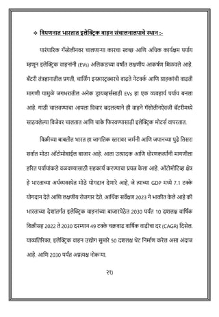 ❖ ववपिनात भारतात इलेक्ट्रिक वाहन संचालनालपाचे स्थान :-
पारोंपाररक गॅसोलीनवर िालिाऱ्या कारिा स्वच्छ आशि अवधक कायषक्षम पयाषय
म्हिून इलेक्ट्रिक वाहनाोंनी (EVs) अशलकडच्या वर्ाांत लक्षिीय आकर्षि वमळवले आहे.
बॅटरी तोंत्रज्ञानातील प्रगती, िाशजांग इन्फ्रास्टिक्चरिे वाढते नेटवक
ष आशि ग्राहकाोंिी वाढती
मागिी यामुळे जगभरातील अनेक डि ायव्हसषसाठी EVs हा एक व्यवहायष पयाषय बनला
आहे. गाडी िालवण्यािा आपला वविार बदलल्याने ही वाहने गॅसोलीनऐवजी बॅटरीमध्ये
साठवलेल्या ववजेवर िालतात आशि िाक
े वफरवण्यासाठी इलेक्ट्रिक मोटसष वापरतात.
ववक्रीच्या बाबतीत भारत हा जागवतक स्तरावर जमषनी आशि जपानच्या पुढे वतसरा
सवाषत मोठा ऑटोमोबाईल बाजार आहे. आता उत्पादक आशि धोरिकत्याांनी मागिीला
हररत पयाषयाोंकडे वळवण्यासाठी सहकायष करण्यािा प्रयत्न क
े ला आहे. ऑटोमोवटव्ह क्षेत्र
हे भारताच्या अथषव्यविेत मोठे योगदान देिारे आहे, जे त्याच्या GDP मध्ये 7.1 टक्क
े
योगदान देते आशि लक्षिीय रोजगार देते. आवथषक सवेक्षि 2023 ने भाकीत क
े ले आहे की
भारताच्या देशाोंतगषत इलेक्ट्रिक वाहनाोंच्या बाजारपेठे त 2030 पयांत 10 दशलक्ष वावर्षक
ववक्रीसह 2022 ते 2030 दरम्यान 49 टक्क
े िक्रवाढ वावर्षक वाढीिा दर (CAGR) वदसेल.
याव्यवतररक्त, इलेक्ट्रिक वाहन उद्योग सुमारे 50 दशलक्ष थेट वनमाषि करेल असा अोंदाज
आहे. आशि 2030 पयांत अप्रत्यक्ष नोकऱ्या.
२१)
 